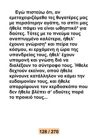 Εγώ πιστεύω ότι, αν 
εμεταχειριζόμεθα τες θυγατέρες μας 
με περσότερην αγάπη, το σπίτι μας 
ήθελε πάψει να είναι ωθηστικό* για 
δαύτες. Τότες με το πνεύμα τους 
αναπτυγμένο καλύτερα, ήθελ’ 
έχουνε γνώριση* και πείρα του 
κόσμου, κι ερχόμενη η ώρα της 
υπανδρείας τους, ήθελ’ έχουν 
υπομονή και γνώση διά να 
διαλέξουν το σύντροφο τους. Ήθελε 
δεχτούν εκείνον, οπού ήθελε 
κρίνουνε κατάλληλον να κάμει την 
ευδαιμονίαν τους, και ήθελε 
απορρίψουνε τον κερδοσκόπο που 
δεν ήθελε βλέπει σ’ εδαύτες παρά 
το προικιό τους... 
128 / 270 
 