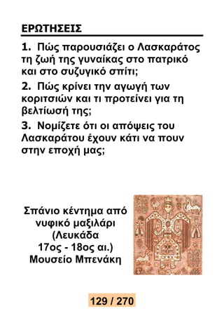 ΕΡΩΤΗΣΕΙΣ 
1. Πώς παρουσιάζει ο Λασκαράτος 
τη ζωή της γυναίκας στο πατρικό 
και στο συζυγικό σπίτι; 
2. Πώς κρίνει την αγωγή των 
κοριτσιών και τι προτείνει για τη 
βελτίωσή της; 
3. Νομίζετε ότι οι απόψεις του 
Λασκαράτου έχουν κάτι να πουν 
στην εποχή μας; 
Σπάνιο κέντημα από 
νυφικό μαξιλάρι 
(Λευκάδα 
17ος - 18ος αι.) 
Μουσείο Μπενάκη 
129 / 270 
 