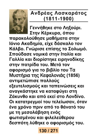 Ανδρέ ας Λασκαράτος 
(1811-1900) 
Γεννήθηκε στο Ληξούρι. 
Στην Κέρκυρα, όπου 
παρακολούθησε μαθήματα στην 
Ιόνιο Ακαδημία, είχε δάσκαλο τον 
Κάλβο. Γνώρισε επίσης το Σολωμό. 
Σπούδασε νομικά στην Ιταλία και 
Γαλλία και διορίστηκε ειρηνοδίκης 
στην πατρίδα του. Μετά τον 
αφορισμό για το βιβλίο του Τα 
Μυστήρια της Κεφαλονιάς (1856) 
αντιμετώπισε πολλούς 
εξευτελισμούς και ταπεινώσεις και 
αναγκάστηκε να καταφύγει στη 
Ζάκυνθο και από εκεί στο Λονδίνο. 
Οι κατατρεγμοί του τελείωσαν, όταν 
ένα χρόνο πριν από το θάνατό του 
με τη μεσολάβηση ενός 
φωτισμένου και φιλελεύθερου 
δεσπότη λύθηκε ο αφορισμός του. 
130 / 271 
 