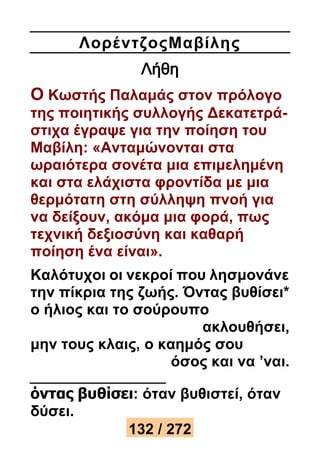Λορέ ντζοςΜαβίλης 
Λήθη 
Ο Κωστής Παλαμάς στον πρόλογο 
της ποιητικής συλλογής Δεκατετρά- 
στιχα έγραψε για την ποίηση του 
Μαβίλη: «Ανταμώνονται στα 
ωραιότερα σονέτα μια επιμελημένη 
και στα ελάχιστα φροντίδα με μια 
θερμότατη στη σύλληψη πνοή για 
να δείξουν, ακόμα μια φορά, πως 
τεχνική δεξιοσύνη και καθαρή 
ποίηση ένα είναι». 
Καλότυχοι οι νεκροί που λησμονάνε 
την πίκρια της ζωής. Όντας βυθίσει* 
ο ήλιος και το σούρουπο 
ακλουθήσει, 
μην τους κλαις, ο καημός σου 
όσος και να ’ναι. 
όντας βυθίσει: όταν βυθιστεί, όταν 
δύσει. 
132 / 272 
 