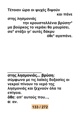 Τέτοιαν ώρα οι ψυχές διψούν 
και πάνε 
στης λησμονιάς 
την κρουσταλλένια βρύση•* 
μα βούρκος το νεράκι θα μαυρίσει, 
σα* στάξει γι’ αυτές δάκρυ 
όθε* αγαπάνε. 
στης λησμονιάς... βρύση: 
σύμφωνα με τις λαϊκές δοξασίες οι 
νεκροί πίνουν το νερό της 
λησμονιάς και ξεχνούν όλα τα 
επίγεια. 
όθε: απ’ αυτούς που..., 
α: αν. 
133 / 272 
 