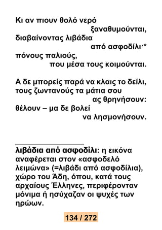 Κι αν πιουν θολό νερό 
ξαναθυμούνται, 
διαβαίνοντας λιβάδια 
από ασφοδίλι·* 
πόνους παλιούς, 
που μέσα τους κοιμούνται. 
Α δε μπορείς παρά να κλαις το δείλι, 
τους ζωντανούς τα μάτια σου 
ας θρηνήσουν: 
θέλουν – μα δε βολεί 
να λησμονήσουν. 
λιβάδια από ασφοδίλι: η εικόνα 
αναφέρεται στον «ασφοδελό 
λειμώνα» (=λιβάδι από ασφοδίλια), 
χώρο του Άδη, όπου, κατά τους 
αρχαίους Έλληνες, περιφέρονταν 
μόνιμα ή ησύχαζαν οι ψυχές των 
ηρώων. 
134 / 272 
 