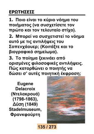ΕΡΩΤΗΣΕΙΣ 
1. Ποιο είναι το κύριο νόημα του 
ποιήματος (να συσχετίσετε τον 
πρώτο και τον τελευταίο στίχο). 
2. Μπορεί να συσχετιστεί το νόημα 
αυτό με τις αντιλήψεις του 
Σοπενχάουερ; (Κοιτάξτε και το 
βιογραφικό σημείωμα). 
3. Το ποίημα ξεκινάει από 
ορισμένες φιλοσοφικές αντιλήψεις. 
Πώς κατορθώνει ο ποιητής να 
δώσει σ’ αυτές ποιητική έκφραση; 
Eugene 
Delacroix 
(Ντελακρουά) 
(1798-1863), 
Δύση (1849) 
Stadelmuseum, 
Φρανκφούρτη 
135 / 273 
 