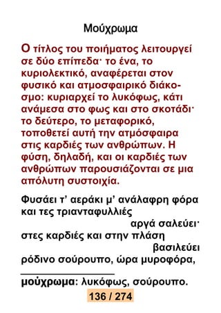 Μούχρωμα 
Ο τίτλος του ποιήματος λειτουργεί 
σε δύο επίπεδα· το ένα, το 
κυριολεκτικό, αναφέρεται στον 
φυσικό και ατμοσφαιρικό διάκο- 
σμο: κυριαρχεί το λυκόφως, κάτι 
ανάμεσα στο φως και στο σκοτάδι· 
το δεύτερο, το μεταφορικό, 
τοποθετεί αυτή την ατμόσφαιρα 
στις καρδιές των ανθρώπων. Η 
φύση, δηλαδή, και οι καρδιές των 
ανθρώπων παρουσιάζονται σε μια 
απόλυτη συστοιχία. 
Φυσάει τ’ αεράκι μ’ ανάλαφρη φόρα 
και τες τριανταφυλλιές 
αργά σαλεύει· 
στες καρδιές και στην πλάση 
βασιλεύει 
ρόδινο σούρουπο, ώρα μυροφόρα, 
μούχρωμα: λυκόφως, σούρουπο. 
136 / 274 
 