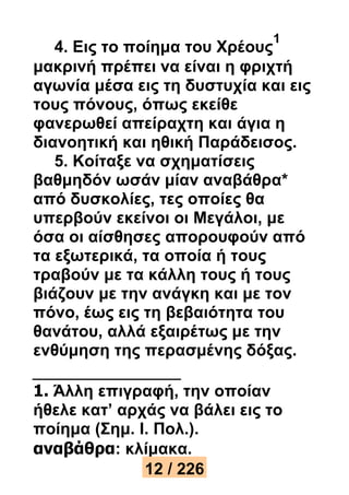 4. Εις το ποίημα του Χρέους 
1 
μακρινή πρέπει να είναι η φριχτή 
αγωνία μέσα εις τη δυστυχία και εις 
τους πόνους, όπως εκείθε 
φανερωθεί απείραχτη και άγια η 
διανοητική και ηθική Παράδεισος. 
5. Κοίταξε να σχηματίσεις 
βαθμηδόν ωσάν μίαν αναβάθρα* 
από δυσκολίες, τες οποίες θα 
υπερβούν εκείνοι οι Μεγάλοι, με 
όσα οι αίσθησες απορουφούν από 
τα εξωτερικά, τα οποία ή τους 
τραβούν με τα κάλλη τους ή τους 
βιάζουν με την ανάγκη και με τον 
πόνο, έως εις τη βεβαιότητα του 
θανάτου, αλλά εξαιρέτως με την 
ενθύμηση της περασμένης δόξας. 
1. Άλλη επιγραφή, την οποίαν 
ήθελε κατ’ αρχάς να βάλει εις το 
ποίημα (Σημ. I. Πολ.). 
αναβάθρα: κλίμακα. 
12 / 226 
 