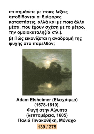 επισημάνετε με ποιες λέξεις 
αποδίδονται οι διάφορες 
καταστάσεις, αλλά και με ποια άλλα 
μέσα, που έχουν σχέση με το μέτρο, 
την ομοιοκαταληξία κτλ.). 
β) Πώς εικονίζεται η αναδρομή της 
ψυχής στο παρελθόν; 
Adam Elsheimer (Ελσχάιμερ) 
(1578-1610), 
Φυγή στην Αίγυπτο 
(λεπτομέρεια, 1605) 
Παλιά Πινακοθήκη, Μόναχο 
139 / 275 
 