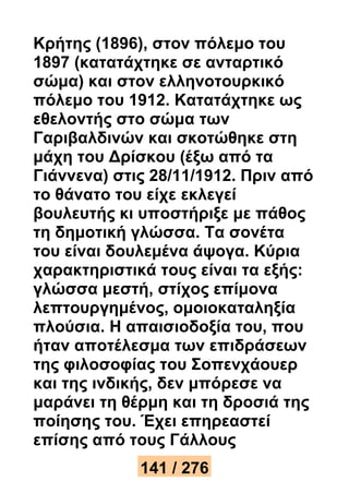 Κρήτης (1896), στον πόλεμο του 
1897 (κατατάχτηκε σε ανταρτικό 
σώμα) και στον ελληνοτουρκικό 
πόλεμο του 1912. Κατατάχτηκε ως 
εθελοντής στο σώμα των 
Γαριβαλδινών και σκοτώθηκε στη 
μάχη του Δρίσκου (έξω από τα 
Γιάννενα) στις 28/11/1912. Πριν από 
το θάνατο του είχε εκλεγεί 
βουλευτής κι υποστήριξε με πάθος 
τη δημοτική γλώσσα. Τα σονέτα 
του είναι δουλεμένα άψογα. Κύρια 
χαρακτηριστικά τους είναι τα εξής: 
γλώσσα μεστή, στίχος επίμονα 
λεπτουργημένος, ομοιοκαταληξία 
πλούσια. Η απαισιοδοξία του, που 
ήταν αποτέλεσμα των επιδράσεων 
της φιλοσοφίας του Σοπενχάουερ 
και της ινδικής, δεν μπόρεσε να 
μαράνει τη θέρμη και τη δροσιά της 
ποίησης του. Έχει επηρεαστεί 
επίσης από τους Γάλλους 
141 / 276 
 