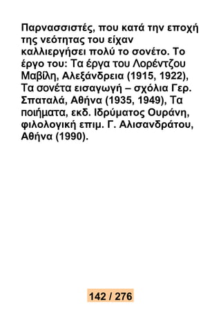 Παρνασσιστές, που κατά την εποχή 
της νεότητας του είχαν 
καλλιεργήσει πολύ το σονέτο. Το 
έργο του: Τα έργα του Λορέντζου 
Μαβίλη, Αλεξάνδρεια (1915, 1922), 
Τα σονέτα εισαγωγή – σχόλια Γερ. 
Σπαταλά, Αθήνα (1935, 1949), Τα 
ποιήματα, εκδ. Ιδρύματος Ουράνη, 
φιλολογική επιμ. Γ. Αλισανδράτου, 
Αθήνα (1990). 
142 / 276 
 