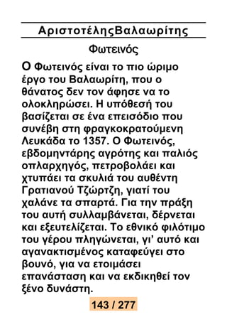 Αριστοτέ ληςΒαλαωρίτης 
Φωτεινός 
Ο Φωτεινός είναι το πιο ώριμο 
έργο του Βαλαωρίτη, που ο 
θάνατος δεν τον άφησε να το 
ολοκληρώσει. Η υπόθεσή του 
βασίζεται σε ένα επεισόδιο που 
συνέβη στη φραγκοκρατούμενη 
Λευκάδα το 1357. Ο Φωτεινός, 
εβδομηντάρης αγρότης και παλιός 
οπλαρχηγός, πετροβολάει και 
χτυπάει τα σκυλιά του αυθέντη 
Γρατιανού Τζώρτζη, γιατί του 
χαλάνε τα σπαρτά. Για την πράξη 
του αυτή συλλαμβάνεται, δέρνεται 
και εξευτελίζεται. Το εθνικό φιλότιμο 
του γέρου πληγώνεται, γι’ αυτό και 
αγανακτισμένος καταφεύγει στο 
βουνό, για να ετοιμάσει 
επανάσταση και να εκδικηθεί τον 
ξένο δυνάστη. 
143 / 277 
 