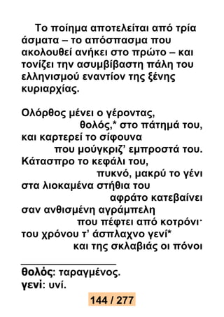 Το ποίημα αποτελείται από τρία 
άσματα – το απόσπασμα που 
ακολουθεί ανήκει στο πρώτο – και 
τονίζει την ασυμβίβαστη πάλη του 
ελληνισμού εναντίον της ξένης 
κυριαρχίας. 
Ολόρθος μένει ο γέροντας, 
θολός,* στο πάτημά του, 
και καρτερεί το σίφουνα 
που μούγκριζ’ εμπροστά του. 
Κάτασπρο το κεφάλι του, 
πυκνό, μακρύ το γένι 
στα λιοκαμένα στήθια του 
αφράτο κατεβαίνει 
σαν ανθισμένη αγράμπελη 
που πέφτει από κοτρόνι· 
του χρόνου τ’ άσπλαχνο γενί* 
και της σκλαβιάς οι πόνοι 
θολός: ταραγμένος. 
γενί: υνί. 
144 / 277 
 