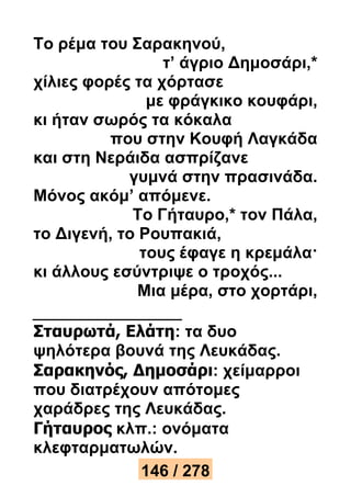 Το ρέμα του Σαρακηνού, 
τ’ άγριο Δημοσάρι,* 
χίλιες φορές τα χόρτασε 
με φράγκικο κουφάρι, 
κι ήταν σωρός τα κόκαλα 
που στην Κουφή Λαγκάδα 
και στη Νεράιδα ασπρίζανε 
γυμνά στην πρασινάδα. 
Μόνος ακόμ’ απόμενε. 
Το Γήταυρο,* τον Πάλα, 
το Διγενή, το Ρουπακιά, 
τους έφαγε η κρεμάλα· 
κι άλλους εσύντριψε ο τροχός... 
Μια μέρα, στο χορτάρι, 
Σταυρωτά, Ελάτη: τα δυο 
ψηλότερα βουνά της Λευκάδας. 
Σαρακηνός, Δημοσάρι: χείμαρροι 
που διατρέχουν απότομες 
χαράδρες της Λευκάδας. 
Γήταυρος κλπ.: ονόματα 
κλεφταρματωλών. 
146 / 278 
 
