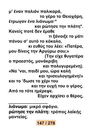 μ’ έναν παλιόν παλικαρά, 
το γέρο το Θειοχάρη, 
έτρωγαν ένα λιάνωμα·* 
και ρώτησε την πλάτη*. 
Κανείς ποτέ δεν έμαθε 
τι ξάνοιξε το μάτι 
πάνου σ’ αυτό το κόκαλο, 
κι ευθύς του λέει: «Πατέρα, 
μου δίνεις την Αργύρω σου;» 
(Την είχε θυγατέρα 
ο προεστός, μονάκριβη 
και πολυγυρεμένη). 
«Να ’ναι, παιδί μου, ώρα καλή 
και τρισευλογημένη!» 
και το ’δωσε το χέρι του 
και την ευχή του ο γέρος. 
Από τα τότε ημέρεψε. 
Είχεν αρχίσει ο θέρος, 
λιάνωμα: μικρό σφάγιο. 
ρώτησε την πλάτη: τρόπος λαϊκής 
μαντείας. 
147 / 278 
 