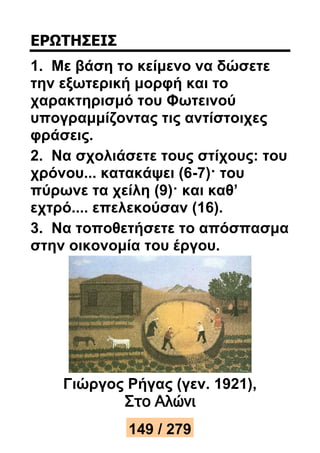 ΕΡΩΤΗΣΕΙΣ 
1. Με βάση το κείμενο να δώσετε 
την εξωτερική μορφή και το 
χαρακτηρισμό του Φωτεινού 
υπογραμμίζοντας τις αντίστοιχες 
φράσεις. 
2. Να σχολιάσετε τους στίχους: του 
χρόνου... κατακάψει (6-7)· του 
πύρωνε τα χείλη (9)· και καθ’ 
εχτρό.... επελεκούσαν (16). 
3. Να τοποθετήσετε το απόσπασμα 
στην οικονομία του έργου. 
Γιώργος Ρήγας (γεν. 1921), 
Στο Αλώνι 
149 / 279 
 
