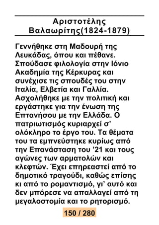 Αριστοτέ λης 
Βαλαωρίτης(1824 -1879) 
Γεννήθηκε στη Μαδουρή της 
Λευκάδας, όπου και πέθανε. 
Σπούδασε φιλολογία στην Ιόνιο 
Ακαδημία της Κέρκυρας και 
συνέχισε τις σπουδές του στην 
Ιταλία, Ελβετία και Γαλλία. 
Ασχολήθηκε με την πολιτική και 
εργάστηκε για την ένωση της 
Επτανήσου με την Ελλάδα. Ο 
πατριωτισμός κυριαρχεί σ’ 
ολόκληρο το έργο του. Τα θέματα 
του τα εμπνεύστηκε κυρίως από 
την Επανάσταση του ’21 και τους 
αγώνες των αρματολών και 
κλεφτών. Έχει επηρεαστεί από το 
δημοτικό τραγούδι, καθώς επίσης 
κι από το ρομαντισμό, γι’ αυτό και 
δεν μπόρεσε να απαλλαγεί από τη 
μεγαλοστομία και το ρητορισμό. 
150 / 280 
 