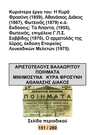 Κυριότερα έργα του: Η Κυρά 
Φροσύνη (1859), Αθανάσιος Διάκος 
(1867), Φωτεινός (1879) κ.ά. 
Εκδόσεις: Τα Άπαντα, (1955), 
Φωτεινός, επιμέλεια Γ.Π.Σ. 
Σαββίδης (1970), Ο αρματολός της 
λύρας, έκδοση Εταιρείας 
Λευκαδικών Μελετών (1975). 
ΑΡΙΣΤΟΤΕΛΟΥΣ ΒΑΛΑΩΡΙΤΟΥ 
ΠΟΙΗΜΑΤΑ 
ΜΝΗΜΟΣΥΝΑ ΚΥΡΑ ΦΡΟΣΥΝΗ 
ΑΘΑΝΑΣΗΣ ΔΙΑΚΟΣ 
Σελίδα περιοδικού 
15112 / 25830 
 