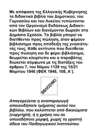 Με απόφαση της Ελληνικής Κυβέρνησης 
τα διδακτικά βιβλία του Δημοτικού, του 
Γυμνασίου και του Λυκείου τυπώνονται 
από τον Οργανισμό Εκδόσεως Διδακτι- 
κών Βιβλίων και διανέμονται δωρεάν στα 
Δημόσια Σχολεία. Τα βιβλία μπορεί να 
διατίθενται προς πώληση, όταν φέρουν 
βιβλιόσημο προς απόδειξη της γνησιότη- 
τάς τους. Κάθε αντίτυπο που διατίθεται 
προς πώληση και δε φέρει βιβλιόσημο, 
θεωρείται κλεψίτυπο και ο παραβάτης 
διώκεται σύμφωνα με τις διατάξεις του 
άρθρου 7, του Νόμου 1129 της 15/21 
Μαρτίου 1946 (ΦEK 1946, 108, A΄). 
Απαγορεύεται η αναπαραγωγή 
οποιουδήποτε τμήματος αυτού του 
βιβλίου, που καλύπτεται από δικαιώματα 
(copyright), ή η χρήση του σε 
οποιαδήποτε μορφή, χωρίς τη γραπτή 
άδεια του Παιδαγωγικού Ινστιτούτου. 
