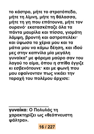 το κάστρο, μήτε το στρατόπεδο, 
μήτε τη λίμνη, μήτε τη θάλασσα, 
μήτε τη γη που επάτουνα, μήτε τον 
ουρανό· εκατασκέπαζε όλα τα 
πάντα μαυρίλα και πίσσα, γιομάτη 
λάμψη, βροντή και αστροπελέκι· 
και ύψωσα τα χέρια μου και τα 
μάτια μου να κάμω δέηση, και ιδού 
μες στην καπνίλα μία μεγάλη 
γυναίκα* με φόρεμα μαύρο σαν του 
λαγού το αίμα, όπου η σπίθα έγγιζε 
κι εσβενότουνε· και με φωνή που 
μου εφαίνονταν πως νικάει την 
ταραχή του πολέμου άρχισε: 
γυναίκα: Ο Πολυλάς τη 
χαρακτηρίζει ως «θεόπνευστη 
ψάλτρα». 
16 / 227 
 