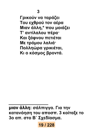3 
Γρικούν να ταράζει 
Του εχθρού τον αέρα 
Μιαν άλλη,* που μοιάζει 
Τ’ αντίλαλου πέρα· 
Και ξάφνου πετιέται 
Με τρόμου λαλιά· 
Πολληώρα γρικιέται, 
Κι ο κόσμος βροντά. 
μιαν άλλη: σάλπιγγα. Για την 
κατανόηση του αποσπ. 3 κοίταξε το 
3ο απ. στο Β΄ Σχεδίασμα. 
19 / 228 
 