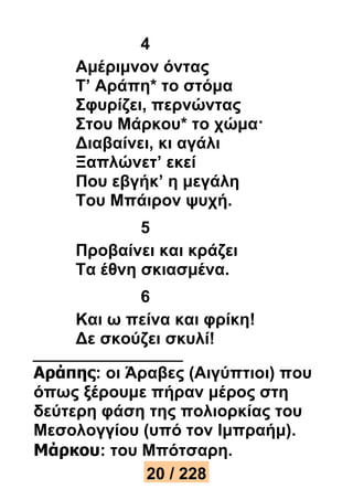 4 
Αμέριμνον όντας 
Τ’ Αράπη* το στόμα 
Σφυρίζει, περνώντας 
Στου Μάρκου* το χώμα· 
Διαβαίνει, κι αγάλι 
Ξαπλώνετ’ εκεί 
Που εβγήκ’ η μεγάλη 
Του Μπάιρον ψυχή. 
5 
Προβαίνει και κράζει 
Τα έθνη σκιασμένα. 
6 
Και ω πείνα και φρίκη! 
Δε σκούζει σκυλί! 
Αράπης: οι Άραβες (Αιγύπτιοι) που 
όπως ξέρουμε πήραν μέρος στη 
δεύτερη φάση της πολιορκίας του 
Μεσολογγίου (υπό τον Ιμπραήμ). 
Μάρκου: του Μπότσαρη. 
20 / 228 
 