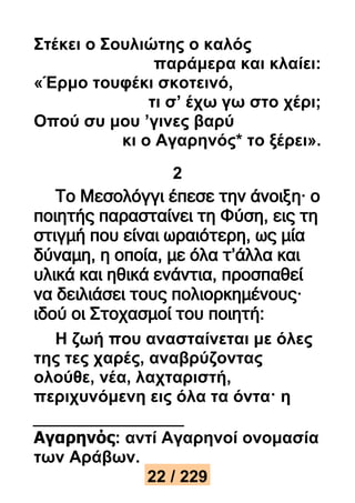 Στέκει ο Σουλιώτης ο καλός 
παράμερα και κλαίει: 
«Έρμο τουφέκι σκοτεινό, 
τι σ’ έχω γω στο χέρι; 
Οπού συ μου ’γινες βαρύ 
κι ο Αγαρηνός* το ξέρει». 
2 
Το Μεσολόγγι έπεσε την άνοιξη· ο 
ποιητής παρασταίνει τη Φύση, εις τη 
στιγμή που είναι ωραιότερη, ως μία 
δύναμη, η οποία, με όλα τ’άλλα και 
υλικά και ηθικά ενάντια, προσπαθεί 
να δειλιάσει τους πολιορκημένους· 
ιδού οι Στοχασμοί του ποιητή: 
Η ζωή που ανασταίνεται με όλες 
της τες χαρές, αναβρύζοντας 
ολούθε, νέα, λαχταριστή, 
περιχυνόμενη εις όλα τα όντα· η 
Αγαρηνός: αντί Αγαρηνοί ονομασία 
των Αράβων. 
22 / 229 
 
