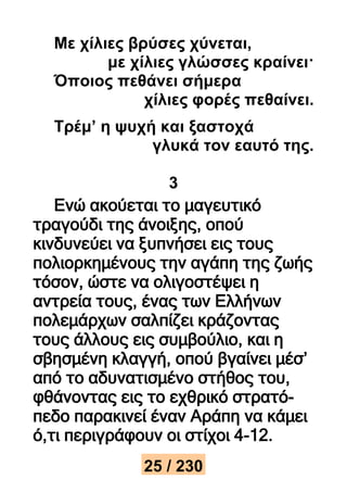 Με χίλιες βρύσες χύνεται, 
με χίλιες γλώσσες κραίνει· 
Όποιος πεθάνει σήμερα 
χίλιες φορές πεθαίνει. 
Τρέμ’ η ψυχή και ξαστοχά 
γλυκά τον εαυτό της. 
3 
Ενώ ακούεται το μαγευτικό 
τραγούδι της άνοιξης, οπού 
κινδυνεύει να ξυπνήσει εις τους 
πολιορκημένους την αγάπη της ζωής 
τόσον, ώστε να ολιγοστέψει η 
αντρεία τους, ένας των Ελλήνων 
πολεμάρχων σαλπίζει κράζοντας 
τους άλλους εις συμβούλιο, και η 
σβησμένη κλαγγή, οπού βγαίνει μέσ’ 
από το αδυνατισμένο στήθος του, 
φθάνοντας εις το εχθρικό στρατό- 
πεδο παρακινεί έναν Αράπη να κάμει 
ό,τι περιγράφουν οι στίχοι 4-12. 
25 / 230 
 