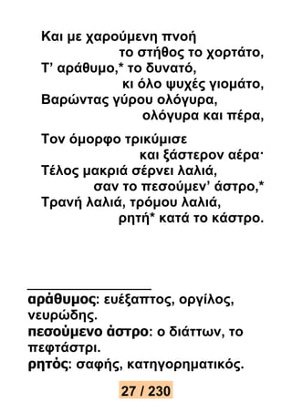 Και με χαρούμενη πνοή 
το στήθος το χορτάτο, 
Τ’ αράθυμο,* το δυνατό, 
κι όλο ψυχές γιομάτο, 
Βαρώντας γύρου ολόγυρα, 
ολόγυρα και πέρα, 
Τον όμορφο τρικύμισε 
και ξάστερον αέρα· 
Τέλος μακριά σέρνει λαλιά, 
σαν το πεσούμεν’ άστρο,* 
Τρανή λαλιά, τρόμου λαλιά, 
ρητή* κατά το κάστρο. 
αράθυμος: ευέξαπτος, οργίλος, 
νευρώδης. 
πεσούμενο άστρο: ο διάττων, το 
πεφτάστρι. 
ρητός: σαφής, κατηγορηματικός. 
27 / 230 
 