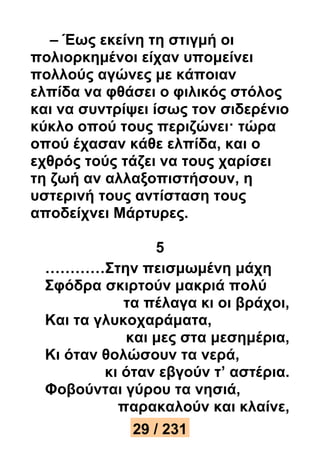 – Έως εκείνη τη στιγμή οι 
πολιορκημένοι είχαν υπομείνει 
πολλούς αγώνες με κάποιαν 
ελπίδα να φθάσει ο φιλικός στόλος 
και να συντρίψει ίσως τον σιδερένιο 
κύκλο οπού τους περιζώνει· τώρα 
οπού έχασαν κάθε ελπίδα, και ο 
εχθρός τούς τάζει να τους χαρίσει 
τη ζωή αν αλλαξοπιστήσουν, η 
υστερινή τους αντίσταση τους 
αποδείχνει Μάρτυρες. 
5 
…………Στην πεισμωμένη μάχη 
Σφόδρα σκιρτούν μακριά πολύ 
τα πέλαγα κι οι βράχοι, 
Και τα γλυκοχαράματα, 
και μες στα μεσημέρια, 
Κι όταν θολώσουν τα νερά, 
κι όταν εβγούν τ’ αστέρια. 
Φοβούνται γύρου τα νησιά, 
παρακαλούν και κλαίνε, 
29 / 231 
 