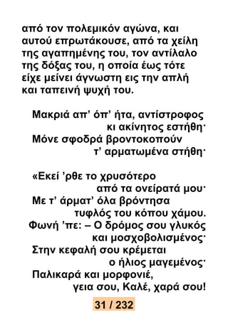 από τον πολεμικόν αγώνα, και 
αυτού επρωτάκουσε, από τα χείλη 
της αγαπημένης του, τον αντίλαλο 
της δόξας του, η οποία έως τότε 
είχε μείνει άγνωστη εις την απλή 
και ταπεινή ψυχή του. 
Μακριά απ’ όπ’ ήτα, αντίστροφος 
κι ακίνητος εστήθη· 
Μόνε σφοδρά βροντοκοπούν 
τ’ αρματωμένα στήθη· 
«Εκεί ’ρθε το χρυσότερο 
από τα ονείρατά μου· 
Με τ’ άρματ’ όλα βρόντησα 
τυφλός του κόπου χάμου. 
Φωνή ’πε: – Ο δρόμος σου γλυκός 
και μοσχοβολισμένος· 
Στην κεφαλή σου κρέμεται 
ο ήλιος μαγεμένος· 
Παλικαρά και μορφονιέ, 
γεια σου, Καλέ, χαρά σου! 
31 / 232 
 