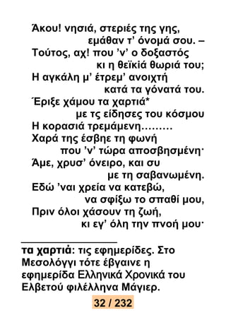 Άκου! νησιά, στεριές της γης, 
εμάθαν τ’ όνομά σου. – 
Τούτος, αχ! που ’ν’ ο δοξαστός 
κι η θεϊκiά θωριά του; 
Η αγκάλη μ’ έτρεμ’ ανοιχτή 
κατά τα γόνατά του. 
Έριξε χάμου τα χαρτιά* 
με τς είδησες του κόσμου 
Η κορασιά τρεμάμενη……… 
Χαρά της έσβηε τη φωνή 
που ’ν’ τώρα αποσβησμένη· 
Άμε, χρυσ’ όνειρο, και συ 
με τη σαβανωμένη. 
Εδώ ’ναι χρεία να κατεβώ, 
να σφίξω το σπαθί μου, 
Πριν όλοι χάσουν τη ζωή, 
κι εγ’ όλη την πνοή μου· 
τα χαρτιά: τις εφημερίδες. Στο 
Μεσολόγγι τότε έβγαινε η 
εφημερίδα Ελληνικά Χρονικά του 
Ελβετού φιλέλληνα Μάγιερ. 
32 / 232 
 