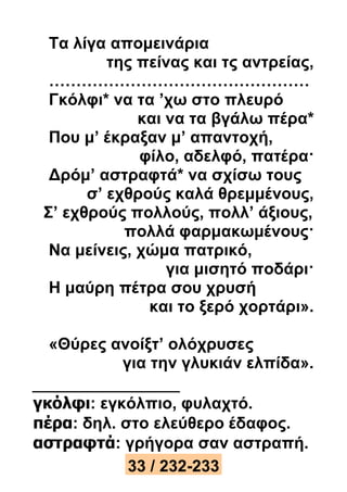 Τα λίγα απομεινάρια 
της πείνας και τς αντρείας, 
………………………………………… 
Γκόλφι* να τα ’χω στο πλευρό 
και να τα βγάλω πέρα* 
Που μ’ έκραξαν μ’ απαντοχή, 
φίλο, αδελφό, πατέρα· 
Δρόμ’ αστραφτά* να σχίσω τους 
σ’ εχθρούς καλά θρεμμένους, 
Σ’ εχθρούς πολλούς, πολλ’ άξιους, 
πολλά φαρμακωμένους· 
Να μείνεις, χώμα πατρικό, 
για μισητό ποδάρι· 
Η μαύρη πέτρα σου χρυσή 
και το ξερό χορτάρι». 
«Θύρες ανοίξτ’ ολόχρυσες 
για την γλυκιάν ελπίδα». 
γκόλφι: εγκόλπιο, φυλαχτό. 
πέρα: δηλ. στο ελεύθερο έδαφος. 
αστραφτά: γρήγορα σαν αστραπή. 
33 / 232-233 
 