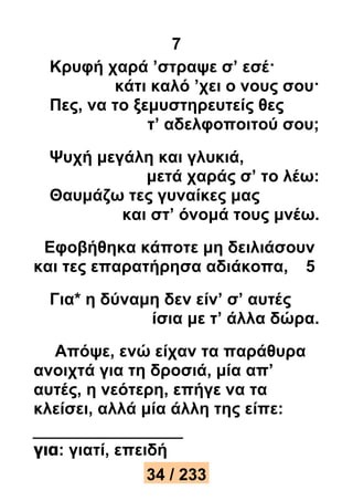 7 
Κρυφή χαρά ’στραψε σ’ εσέ· 
κάτι καλό ’χει ο νους σου· 
Πες, να το ξεμυστηρευτείς θες 
τ’ αδελφοποιτού σου; 
Ψυχή μεγάλη και γλυκιά, 
μετά χαράς σ’ το λέω: 
Θαυμάζω τες γυναίκες μας 
και στ’ όνομά τους μνέω. 
Εφοβήθηκα κάποτε μη δειλιάσουν 
και τες επαρατήρησα αδιάκοπα, 5 
Για* η δύναμη δεν είν’ σ’ αυτές 
ίσια με τ’ άλλα δώρα. 
Απόψε, ενώ είχαν τα παράθυρα 
ανοιχτά για τη δροσιά, μία απ’ 
αυτές, η νεότερη, επήγε να τα 
κλείσει, αλλά μία άλλη της είπε: 
για: γιατί, επειδή 
34 / 233 
 