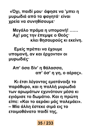 «Όχι, παιδί μου· άφησε να ’μπει η 
μυρωδιά από τα φαγητά· είναι 
χρεία να συνηθίσουμε· 
Μεγάλο πράμα η υπομονή! …… 
Αχ! μας την έπεμψε ο Θεός· 
κλει θησαυρούς κι εκείνη. 
Εμείς πρέπει να έχουμε 
υπομονή, αν και έρχονταν οι 
μυρωδιές· 
Απ’ όσα δίν’ η θάλασσα, 
απ’ όσ’ η γη, ο αέρας». 
Κι έτσι λέγοντας εματάνοιξε το 
παράθυρο, και η πολλή μυρωδιά 
των αρωμάτων εχυνότουν μέσα κι 
εγιόμισε το δωμάτιο. Και η πρώτη 
είπε: «Και το αεράκι μάς πολεμάει». 
– Μία άλλη έστεκε σιμά εις το 
ετοιμοθάνατο παιδί της, 
35 / 233 
 