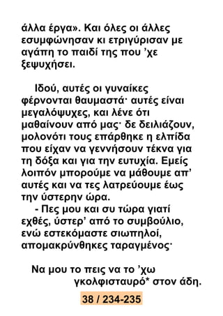 άλλα έργα». Και όλες οι άλλες 
εσυμφώνησαν κι ετριγύρισαν με 
αγάπη το παιδί της που ’χε 
ξεψυχήσει. 
Ιδού, αυτές οι γυναίκες 
φέρνονται θαυμαστά· αυτές είναι 
μεγαλόψυχες, και λένε ότι 
μαθαίνουν από μας· δε δειλιάζουν, 
μολονότι τους επάρθηκε η ελπίδα 
που είχαν να γεννήσουν τέκνα για 
τη δόξα και για την ευτυχία. Εμείς 
λοιπόν μπορούμε να μάθουμε απ’ 
αυτές και να τες λατρεύουμε έως 
την ύστερην ώρα. 
- Πες μου και συ τώρα γιατί 
εχθές, ύστερ’ από το συμβούλιο, 
ενώ εστεκόμαστε σιωπηλοί, 
απομακρύνθηκες ταραγμένος· 
Να μου το πεις να το ’χω 
γκολφισταυρό* στον άδη. 
38 / 234-235 
 