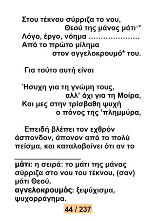 Στου τέκνου σύρριζα το νου, 
Θεού της μάνας μάτι·* 
Λόγο, έργο, νόημα ………………… 
Από το πρώτο μίλημα 
στον αγγελοκρουμό* του. 
Για τούτο αυτή είναι 
Ήσυχη για τη γνώμη τους, 
αλλ’ όχι για τη Μοίρα, 
Και μες στην τρίσβαθη ψυχή 
ο πόνος της ’πλημμύρα, 
Επειδή βλέπει τον εχθρόν 
άσπονδον, άπονον από το πολύ 
πείσμα, και καταλαβαίνει ότι αν το 
μάτι: η σειρά: το μάτι της μάνας 
σύρριζα στο νου του τέκνου, (σαν) 
μάτι Θεού. 
αγνελοκρουμός: ξεψύχισμα, 
ψυχορράγημα. 
44 / 237 
 