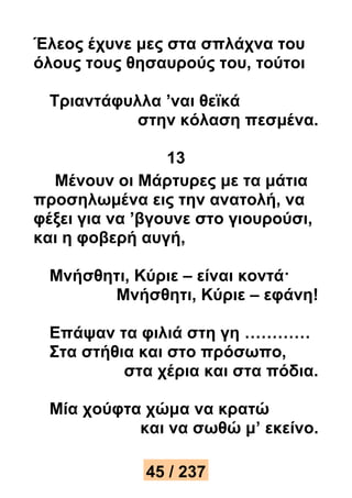 Έλεος έχυνε μες στα σπλάχνα του 
όλους τους θησαυρούς του, τούτοι 
Τριαντάφυλλα ’ναι θεϊκά 
στην κόλαση πεσμένα. 
13 
Μένουν οι Μάρτυρες με τα μάτια 
προσηλωμένα εις την ανατολή, να 
φέξει για να ’βγουνε στο γιουρούσι, 
και η φοβερή αυγή, 
Μνήσθητι, Κύριε – είναι κοντά· 
Μνήσθητι, Κύριε – εφάνη! 
Επάψαν τα φιλιά στη γη ………… 
Στα στήθια και στο πρόσωπο, 
στα χέρια και στα πόδια. 
Μία χούφτα χώμα να κρατώ 
και να σωθώ μ’ εκείνο. 
45 / 237 
 