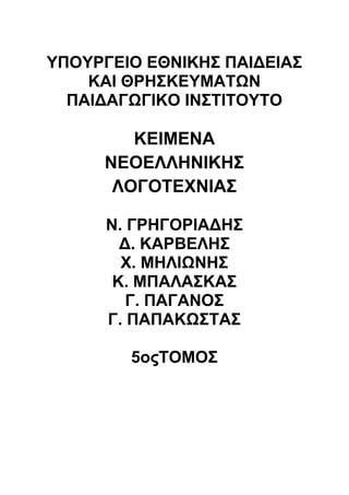 ΥΠΟΥΡΓΕΙΟ ΕΘΝΙΚΗΣ ΠΑΙΔΕΙΑΣ 
ΚΑΙ ΘΡΗΣΚΕΥΜΑΤΩΝ 
ΠΑΙΔΑΓΩΓΙΚΟ ΙΝΣΤΙΤΟΥΤΟ 
ΚΕΙΜΕΝΑ 
ΝΕΟΕΛΛΗΝΙΚΗΣ 
ΛΟΓΟΤΕΧΝΙΑΣ 
Ν. ΓΡΗΓΟΡΙΑΔΗΣ 
Δ. ΚΑΡΒΕΛΗΣ 
Χ. ΜΗΛΙΩΝΗΣ 
Κ. ΜΠΑΛΑΣΚΑΣ 
Γ. ΠΑΓΑΝΟΣ 
Γ. ΠΑΠΑΚΩΣΤΑΣ 
5οςΤΟΜΟΣ 
 