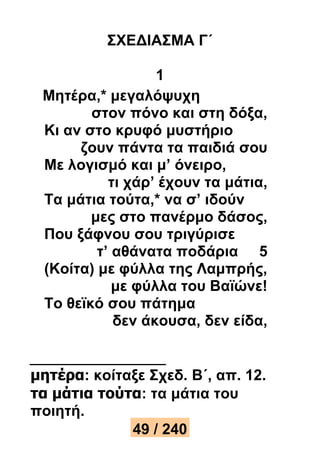 ΣΧΕΔΙΑΣΜΑ Γ΄ 
1 
Μητέρα,* μεγαλόψυχη 
στον πόνο και στη δόξα, 
Κι αν στο κρυφό μυστήριο 
ζουν πάντα τα παιδιά σου 
Με λογισμό και μ’ όνειρο, 
τι χάρ’ έχουν τα μάτια, 
Τα μάτια τούτα,* να σ’ ιδούν 
μες στο πανέρμο δάσος, 
Που ξάφνου σου τριγύρισε 
τ’ αθάνατα ποδάρια 5 
(Κοίτα) με φύλλα της Λαμπρής, 
με φύλλα του Βαϊώνε! 
Το θεϊκό σου πάτημα 
δεν άκουσα, δεν είδα, 
μητέρα: κοίταξε Σχεδ. Β΄, απ. 12. 
τα μάτια τούτα: τα μάτια του 
ποιητή. 
49 / 240 
 