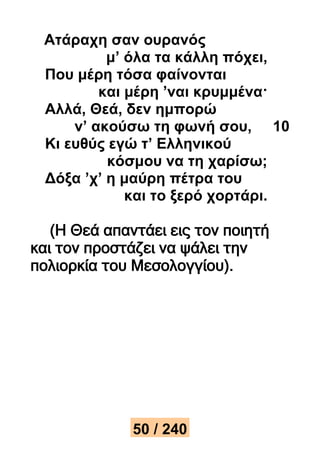 Ατάραχη σαν ουρανός 
μ’ όλα τα κάλλη πόχει, 
Που μέρη τόσα φαίνονται 
και μέρη ’ναι κρυμμένα· 
Αλλά, Θεά, δεν ημπορώ 
ν’ ακούσω τη φωνή σου, 10 
Κι ευθύς εγώ τ’ Ελληνικού 
κόσμου να τη χαρίσω; 
Δόξα ’χ’ η μαύρη πέτρα του 
και το ξερό χορτάρι. 
(Η Θεά απαντάει εις τον ποιητή 
και τον προστάζει να ψάλει την 
πολιορκία του Μεσολογγίου). 
50 / 240 
 