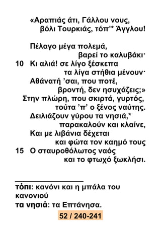 «Αραπιάς άτι, Γάλλου νους, 
βόλι Τουρκιάς, τόπ’* Άγγλου! 
Πέλαγο μέγα πολεμά, 
βαρεί το καλυβάκι· 
10 Κι αλιά! σε λίγο ξέσκεπα 
τα λίγα στήθια μένουν· 
Αθάνατή ’σαι, που ποτέ, 
βροντή, δεν ησυχάζεις;» 
Στην πλώρη, που σκιρτά, γυρτός, 
τούτα ’π’ ο ξένος ναύτης. 
Δειλιάζουν γύρου τα νησιά,* 
παρακαλούν και κλαίνε, 
Και με λιβάνια δέχεται 
και φώτα τον καημό τους 
15 Ο σταυροθόλωτος ναός 
και το φτωχό ξωκλήσι. 
τόπι: κανόνι και η μπάλα του 
κανονιού 
τα νησιά: τα Επτάνησα. 
52 / 240-241 
 