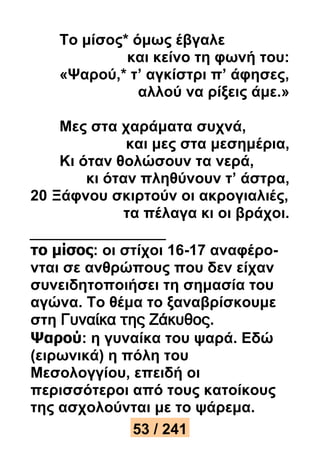 Το μίσος* όμως έβγαλε 
και κείνο τη φωνή του: 
«Ψαρού,* τ’ αγκίστρι π’ άφησες, 
αλλού να ρίξεις άμε.» 
Μες στα χαράματα συχνά, 
και μες στα μεσημέρια, 
Κι όταν θολώσουν τα νερά, 
κι όταν πληθύνουν τ’ άστρα, 
20 Ξάφνου σκιρτούν οι ακρογιαλιές, 
τα πέλαγα κι οι βράχοι. 
το μίσος: οι στίχοι 16-17 αναφέρο- 
νται σε ανθρώπους που δεν είχαν 
συνειδητοποιήσει τη σημασία του 
αγώνα. Το θέμα το ξαναβρίσκουμε 
στη Γυναίκα της Ζάκυθος. 
Ψαρού: η γυναίκα του ψαρά. Εδώ 
(ειρωνικά) η πόλη του 
Μεσολογγίου, επειδή οι 
περισσότεροι από τους κατοίκους 
της ασχολούνται με το ψάρεμα. 
53 / 241 
 