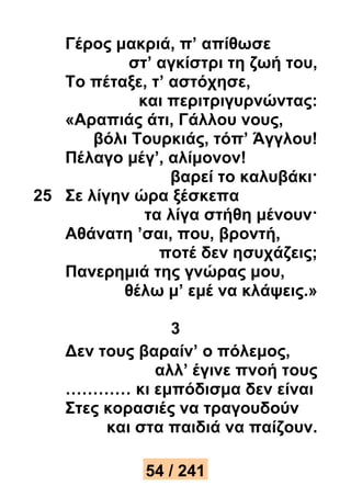 Γέρος μακριά, π’ απίθωσε 
στ’ αγκίστρι τη ζωή του, 
Το πέταξε, τ’ αστόχησε, 
και περιτριγυρνώντας: 
«Αραπιάς άτι, Γάλλου νους, 
βόλι Τουρκιάς, τόπ’ Άγγλου! 
Πέλαγο μέγ’, αλίμονον! 
βαρεί το καλυβάκι· 
25 Σε λίγην ώρα ξέσκεπα 
τα λίγα στήθη μένουν· 
Αθάνατη ’σαι, που, βροντή, 
ποτέ δεν ησυχάζεις; 
Πανερημιά της γνώρας μου, 
θέλω μ’ εμέ να κλάψεις.» 
3 
Δεν τους βαραίν’ ο πόλεμος, 
αλλ’ έγινε πνοή τους 
………… κι εμπόδισμα δεν είναι 
Στες κορασιές να τραγουδούν 
και στα παιδιά να παίζουν. 
54 / 241 
 