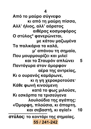 4 
Από το μαύρο σύγνεφο 
κι από τη μαύρη πίσσα, 
Αλλ’ ήλιος, αλλ’ αόρατος 
αιθέρας κοσμοφόρος 
Ο στύλος* φανερώνεται, 
με κάτου μαζωμένα 
Τα παλικάρια τα καλά, 
μ’ απάνου τη σημαία, 
Που μουρμουρίζει και μιλεί 
και το Σταυρόν απλώνει 5 
Παντόγυρα στον όμορφον 
αέρα της αντρείας, 
Κι ο ουρανός καμάρωνε, 
κι η γη χεροκροτούσε· 
Κάθε φωνή κινούμενη 
κατά το φως μιλούσε, 
Κι εσκόρπα τα τρισεύγενα 
λουλούδια της αγάπης: 
«Όμορφη, πλούσια, κι άπαρτη, 
και σεβαστή, κι αγία!» 10 
στύλος: το κοντάρι της σημαίας. 
55 / 241-242 
 