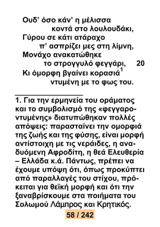 Ουδ’ όσο κάν’ η μέλισσα 
κοντά στο λουλουδάκι, 
Γύρου σε κάτι ατάραχο 
π’ ασπρίζει μες στη λίμνη, 
Μονάχο ανακατώθηκε 
το στρογγυλό φεγγάρι, 20 
Κι όμορφη βγαίνει κορασιά 
1 
ντυμένη με το φως του. 
1. Για την ερμηνεία του οράματος 
και το συμβολισμό της «φεγγαρο- 
ντυμένης» διατυπώθηκαν πολλές 
απόψεις: παρασταίνει την ομορφιά 
της ζωής και της φύσης, είναι μορφή 
αντίστοιχη με τις νεράιδες, η ανα- 
δυόμενη Αφροδίτη, η θεά Ελευθερία 
– Ελλάδα κ.ά. Πάντως, πρέπει να 
έχουμε υπόψη ότι, όπως προκύπτει 
από παραλλαγές του στίχου, πρό- 
κειται για θεϊκή μορφή και ότι την 
ξαναβρίσκουμε στα ποιήματα του 
Σολωμού Λάμπρος και Κρητικός. 
58 / 242 
 