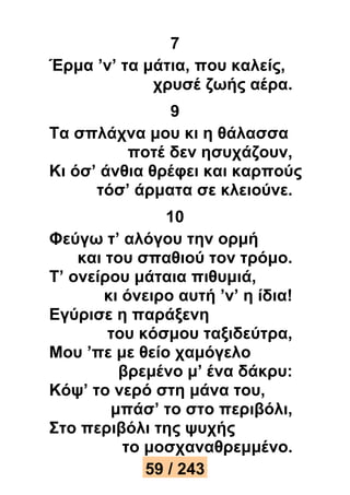 7 
Έρμα ’ν’ τα μάτια, που καλείς, 
χρυσέ ζωής αέρα. 
9 
Τα σπλάχνα μου κι η θάλασσα 
ποτέ δεν ησυχάζουν, 
Κι όσ’ άνθια θρέφει και καρπούς 
τόσ’ άρματα σε κλειούνε. 
10 
Φεύγω τ’ αλόγου την ορμή 
και του σπαθιού τον τρόμο. 
Τ’ ονείρου μάταια πιθυμιά, 
κι όνειρο αυτή ’ν’ η ίδια! 
Εγύρισε η παράξενη 
του κόσμου ταξιδεύτρα, 
Μου ’πε με θείο χαμόγελο 
βρεμένο μ’ ένα δάκρυ: 
Κόψ’ το νερό στη μάνα του, 
μπάσ’ το στο περιβόλι, 
Στο περιβόλι της ψυχής 
το μοσχαναθρεμμένο. 
59 / 243 
 