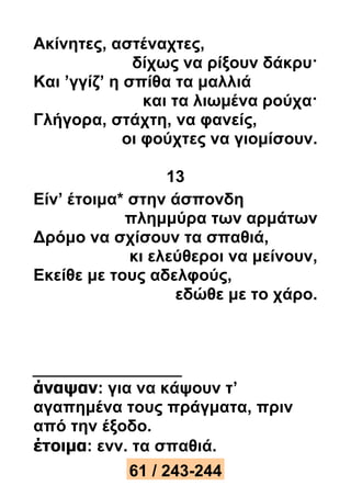 Ακίνητες, αστέναχτες, 
δίχως να ρίξουν δάκρυ· 
Και ’γγίζ’ η σπίθα τα μαλλιά 
και τα λιωμένα ρούχα· 
Γλήγορα, στάχτη, να φανείς, 
οι φούχτες να γιομίσουν. 
13 
Είν’ έτοιμα* στην άσπονδη 
πλημμύρα των αρμάτων 
Δρόμο να σχίσουν τα σπαθιά, 
κι ελεύθεροι να μείνουν, 
Εκείθε με τους αδελφούς, 
εδώθε με το χάρο. 
άναψαν: για να κάψουν τ’ 
αγαπημένα τους πράγματα, πριν 
από την έξοδο. 
έτοιμα: ενν. τα σπαθιά. 
61 / 243-244 
 