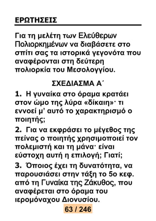 ΕΡΩΤΗΣΕΙΣ 
Για τη μελέτη των Ελεύθερων 
Πολιορκημένων να διαβάσετε στο 
σπίτι σας τα ιστορικά γεγονότα που 
αναφέρονται στη δεύτερη 
πολιορκία του Μεσολογγίου. 
ΣΧΕΔΙΑΣΜΑ Α΄ 
1. Η γυναίκα στο όραμα κρατάει 
στον ώμο της λύρα «δίκαιη»· τι 
εννοεί μ’ αυτό το χαρακτηρισμό ο 
ποιητής; 
2. Για να εκφράσει το μέγεθος της 
πείνας ο ποιητής χρησιμοποιεί τον 
πολεμιστή και τη μάνα· είναι 
εύστοχη αυτή η επιλογή; Γιατί; 
3. Όποιος έχει τη δυνατότητα, να 
παρουσιάσει στην τάξη το 5ο κεφ. 
από τη Γυναίκα της Ζάκυθος, που 
αναφέρεται στο όραμα του 
ιερομόναχου Διονυσίου. 
63 / 246 
 