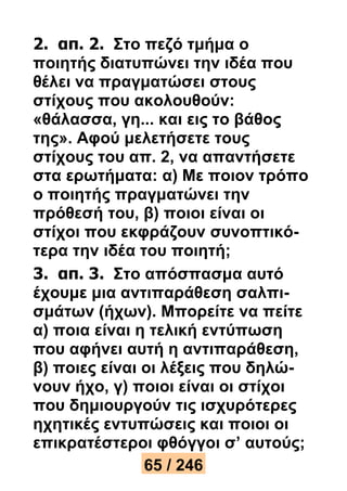 2. απ. 2. Στο πεζό τμήμα ο 
ποιητής διατυπώνει την ιδέα που 
θέλει να πραγματώσει στους 
στίχους που ακολουθούν: 
«θάλασσα, γη... και εις το βάθος 
της». Αφού μελετήσετε τους 
στίχους του απ. 2, να απαντήσετε 
στα ερωτήματα: α) Με ποιον τρόπο 
ο ποιητής πραγματώνει την 
πρόθεσή του, β) ποιοι είναι οι 
στίχοι που εκφράζουν συνοπτικό- 
τερα την ιδέα του ποιητή; 
3. απ. 3. Στο απόσπασμα αυτό 
έχουμε μια αντιπαράθεση σαλπι- 
σμάτων (ήχων). Μπορείτε να πείτε 
α) ποια είναι η τελική εντύπωση 
που αφήνει αυτή η αντιπαράθεση, 
β) ποιες είναι οι λέξεις που δηλώ- 
νουν ήχο, γ) ποιοι είναι οι στίχοι 
που δημιουργούν τις ισχυρότερες 
ηχητικές εντυπώσεις και ποιοι οι 
επικρατέστεροι φθόγγοι σ’ αυτούς; 
65 / 246 
 