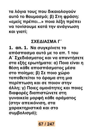 τα λόγια τους που δικαιολογούν 
αυτό το θαυμασμό; β) Στη φράση: 
«εμείς πρέπει...» ποια λέξη πρέπει 
να τονίσουμε κατά την ανάγνωση 
και γιατί; 
ΣΧΕΔΙΑΣΜΑ Γ΄ 
1. απ. 1. Να συγκρίνετε το 
απόσπασμα αυτό με το απ. 1 του 
Α΄ Σχεδιάσματος και να απαντήσετε 
στα εξής ερωτήματα: α) Ποια είναι η 
θέση κάθε αποσπάσματος μέσα 
στο ποίημα; β) Σε ποιο χώρο 
τοποθετείται το όραμα στη μια 
περίπτωση και σε ποιον στην 
άλλη; γ) Ποιες ομοιότητες και ποιες 
διαφορές διαπιστώνετε στη 
γυναικεία μορφή κάθε οράματος 
(στην απεικόνιση, στα 
χαρακτηριστικά και στο 
συμβολισμό); 
67 / 247 
 