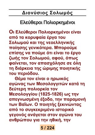 Διονύσιος Σολωμός 
Ελεύθεροι Πολιορκημένοι 
Οι Ελεύθεροι Πολιορκημένοι είναι 
από τα κορυφαία έργα του 
Σολωμού και της νεοελληνικής 
ποίησης γενικότερα. Μπορούμε 
επίσης να πούμε ότι είναι το έργο 
ζωής τον Σολωμού, αφού, όπως 
φαίνεται, τον απασχόλησε σε όλη 
τη διάρκεια της ώριμης ποιητικής 
του περιόδου. 
Θέμα τον είναι ο ηρωικός 
αγώνας των Μεσολογγιτών κατά τη 
δεύτερη πολιορκία τον 
Μεσολογγίου (1825-1826) ως την 
απεγνωσμένη έξοδο, την παραμονή 
των Βαΐων. Ο ποιητής ξεκινώντας 
από το συγκεκριμένο ιστορικό 
γεγονός ανάγεται στον αγώνα του 
ανθρώπου για την ηθική, την 
5 / 224 
 