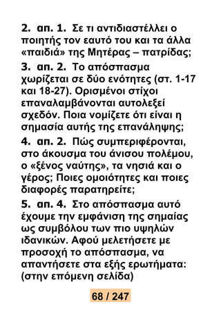 2. απ. 1. Σε τι αντιδιαστέλλει ο 
ποιητής τον εαυτό του και τα άλλα 
«παιδιά» της Μητέρας – πατρίδας; 
3. απ. 2. Το απόσπασμα 
χωρίζεται σε δύο ενότητες (στ. 1-17 
και 18-27). Ορισμένοι στίχοι 
επαναλαμβάνονται αυτολεξεί 
σχεδόν. Ποια νομίζετε ότι είναι η 
σημασία αυτής της επανάληψης; 
4. απ. 2. Πώς συμπεριφέρονται, 
στο άκουσμα του άνισου πολέμου, 
ο «ξένος ναύτης», τα νησιά και ο 
γέρος; Ποιες ομοιότητες και ποιες 
διαφορές παρατηρείτε; 
5. απ. 4. Στο απόσπασμα αυτό 
έχουμε την εμφάνιση της σημαίας 
ως συμβόλου των πιο υψηλών 
ιδανικών. Αφού μελετήσετε με 
προσοχή το απόσπασμα, να 
απαντήσετε στα εξής ερωτήματα: 
(στην επόμενη σελίδα) 
68 / 247 
 